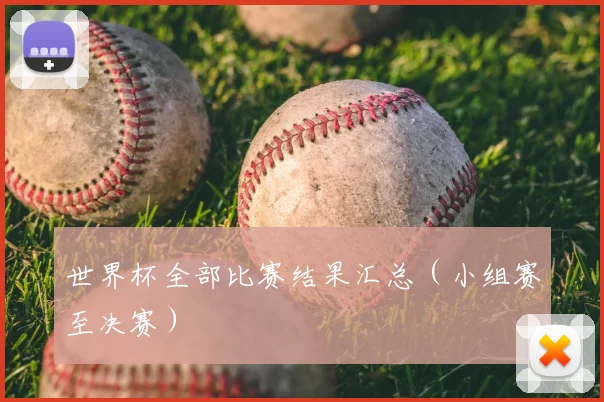 世界杯全部比赛结果汇总（小组赛至决赛）
