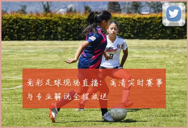 竞彩足球现场直播：高清实时赛事与专业解说全程放送