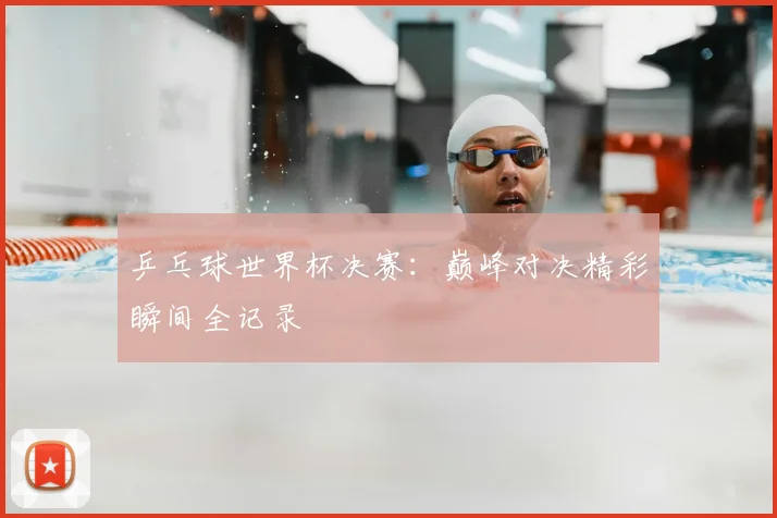 乒乓球世界杯决赛：巅峰对决精彩瞬间全记录